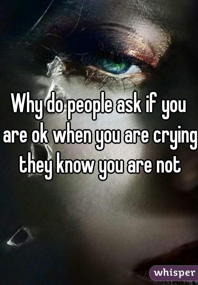 Why do people ask if you are ok when you are crying they know you are not