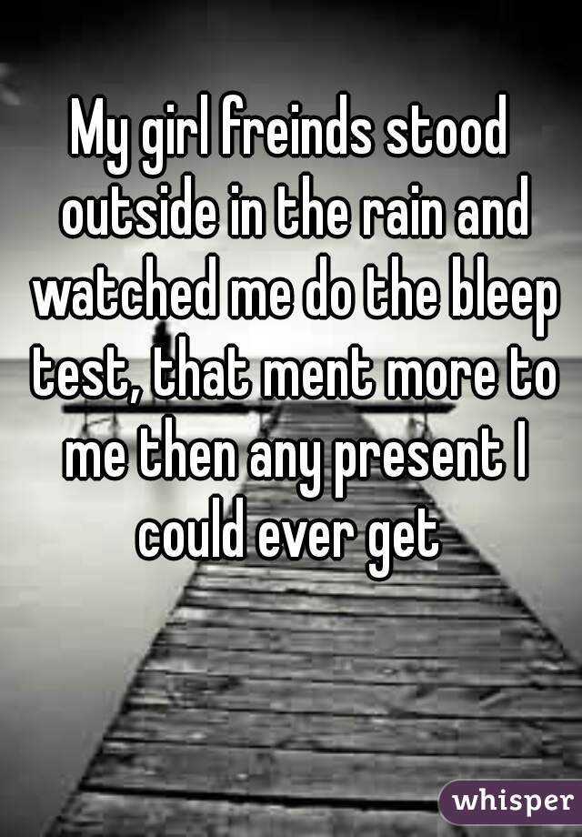 My girl freinds stood outside in the rain and watched me do the bleep test, that ment more to me then any present I could ever get 