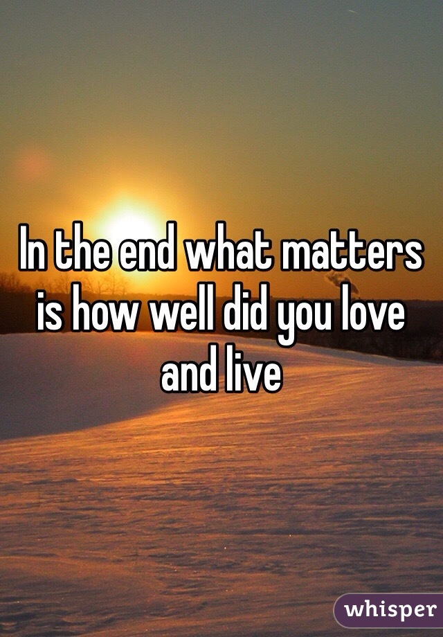 In the end what matters is how well did you love and live