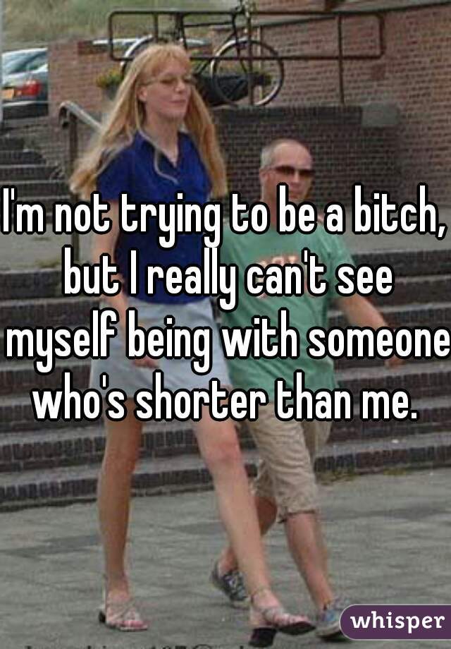I'm not trying to be a bitch, but I really can't see myself being with someone who's shorter than me. 