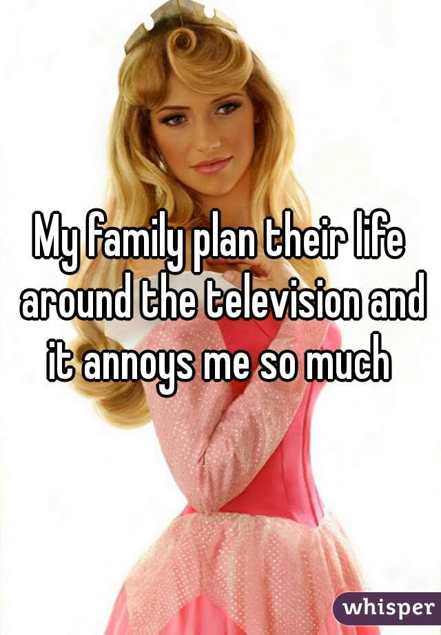 My family plan their life around the television and it annoys me so much 
