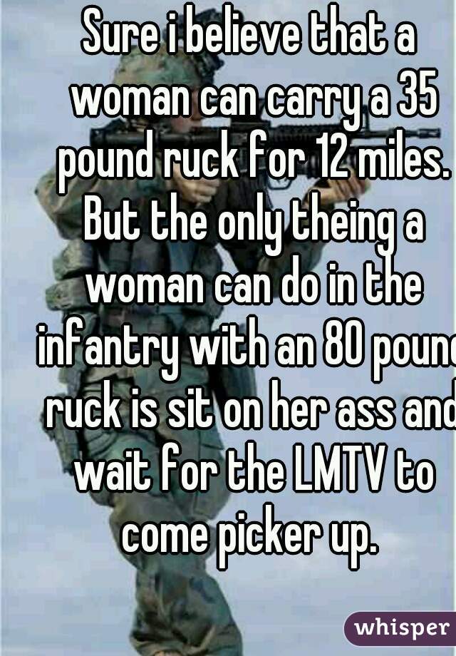 Sure i believe that a woman can carry a 35 pound ruck for 12 miles. But the only theing a woman can do in the infantry with an 80 pound ruck is sit on her ass and wait for the LMTV to come picker up. 