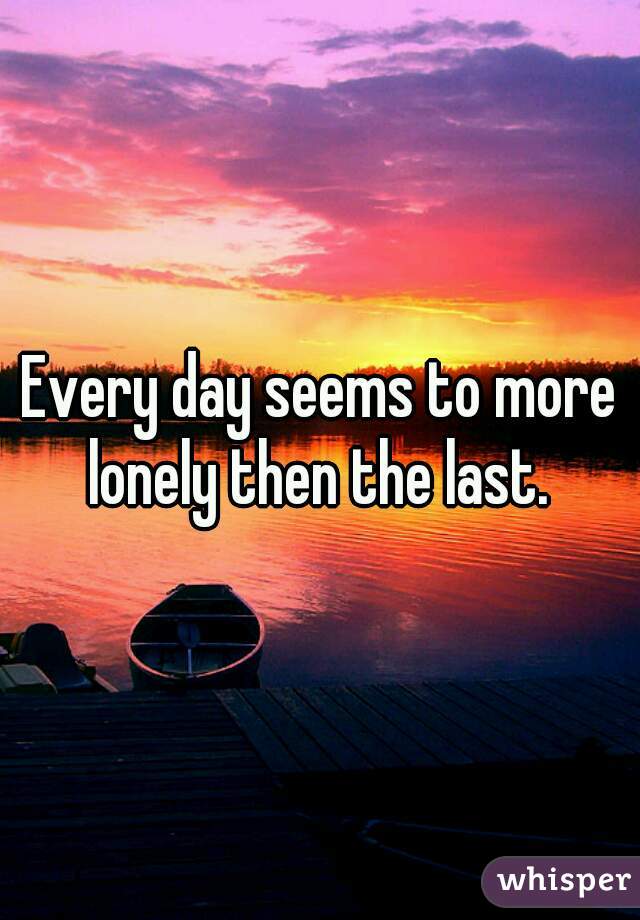 Every day seems to more lonely then the last. 