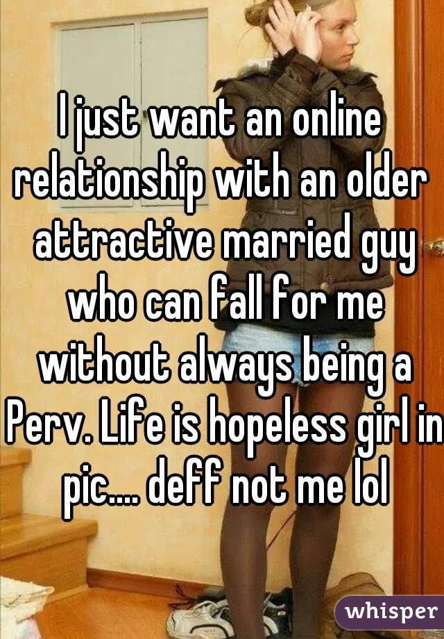 I just want an online relationship with an older  attractive married guy who can fall for me without always being a Perv. Life is hopeless girl in pic.... deff not me lol