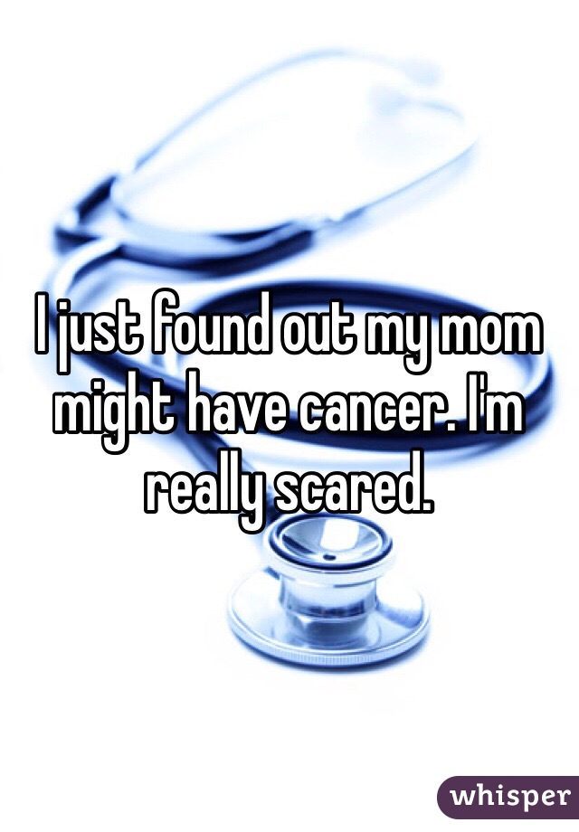I just found out my mom might have cancer. I'm really scared.