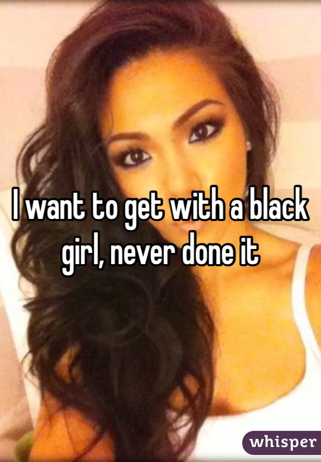 I want to get with a black girl, never done it