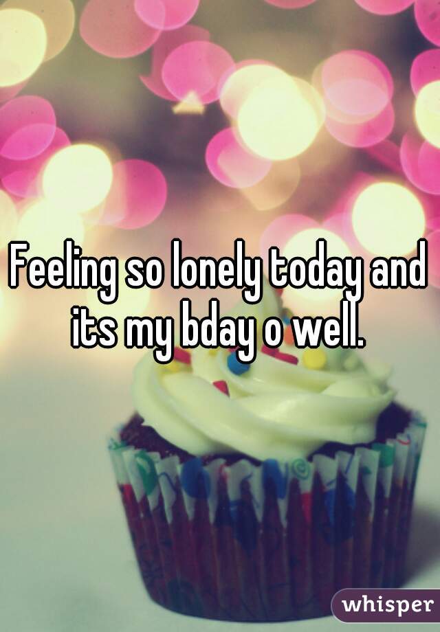 Feeling so lonely today and its my bday o well. 