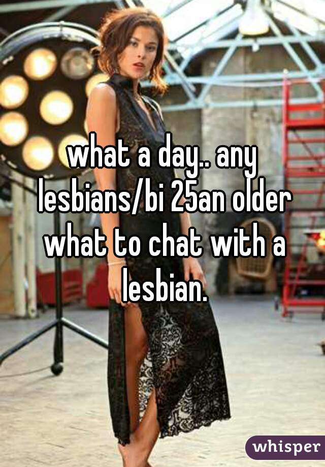 what a day.. any lesbians/bi 25an older what to chat with a lesbian.