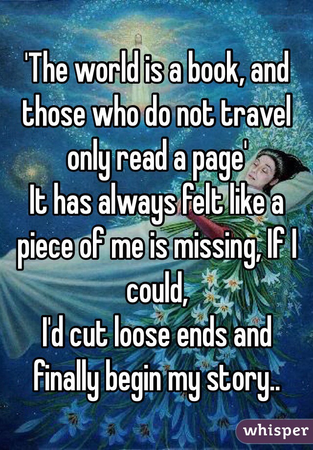 'The world is a book, and those who do not travel only read a page'
It has always felt like a piece of me is missing, If I could,
 I'd cut loose ends and finally begin my story..
