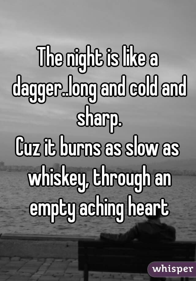 The night is like a dagger..long and cold and sharp.
Cuz it burns as slow as whiskey, through an empty aching heart