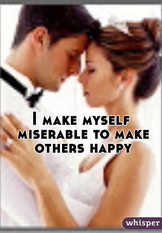 I make myself miserable to make others happy