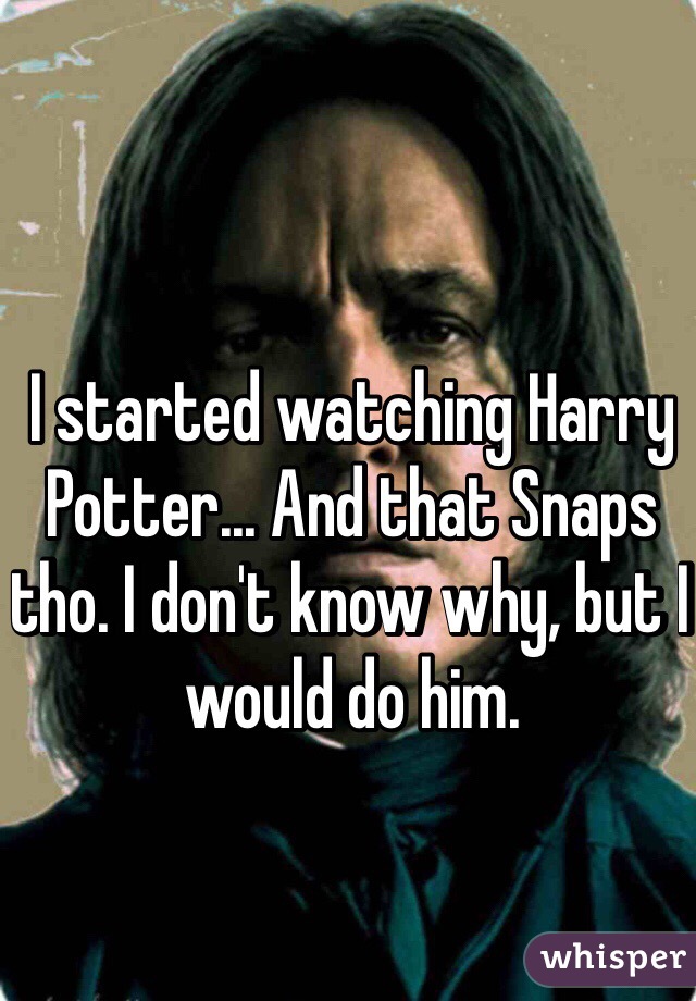 I started watching Harry Potter... And that Snaps tho. I don't know why, but I would do him.