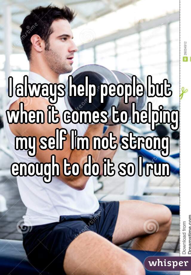 I always help people but when it comes to helping my self I'm not strong enough to do it so I run 