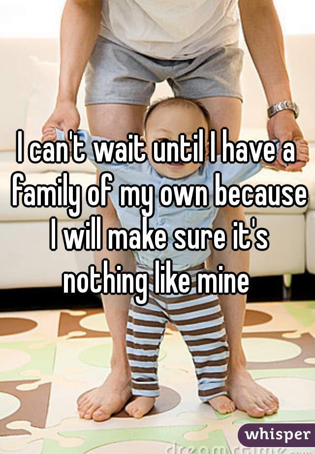 I can't wait until I have a family of my own because I will make sure it's nothing like mine 
