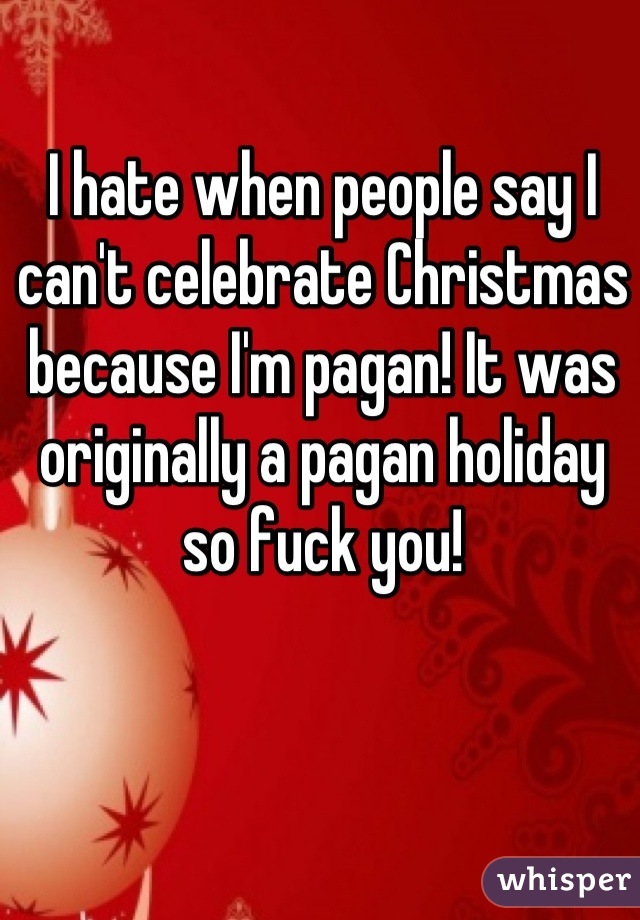 I hate when people say I can't celebrate Christmas because I'm pagan! It was originally a pagan holiday so fuck you!