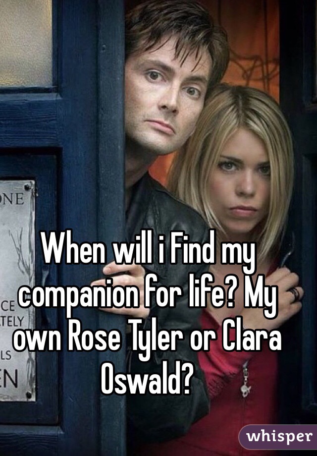 When will i Find my companion for life? My own Rose Tyler or Clara Oswald?
