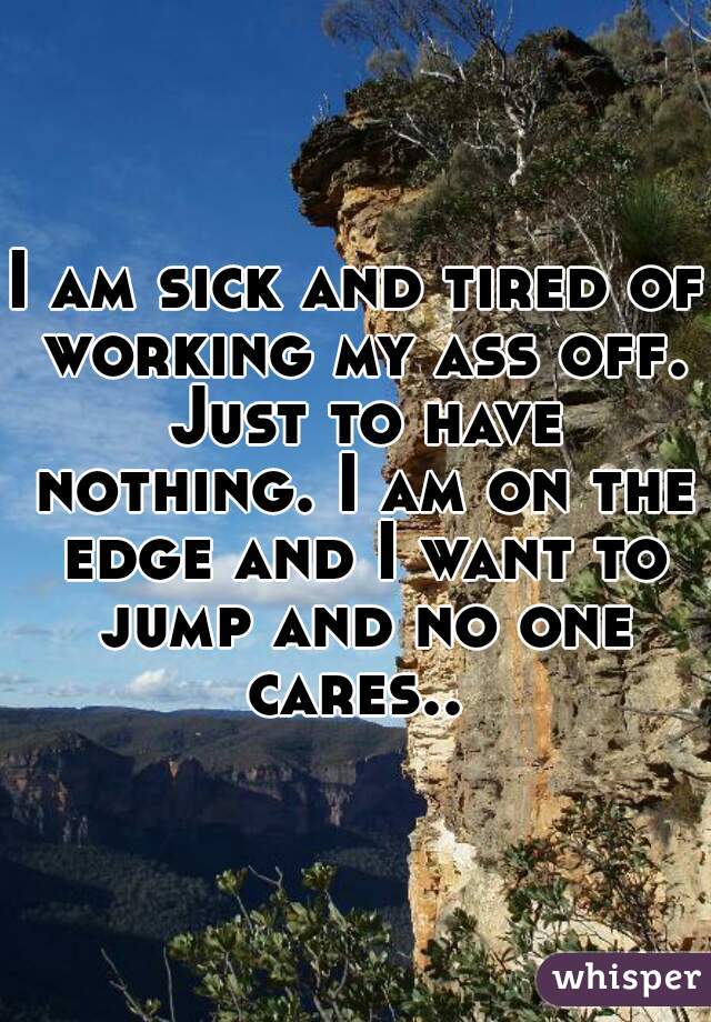 I am sick and tired of working my ass off. Just to have nothing. I am on the edge and I want to jump and no one cares.. 