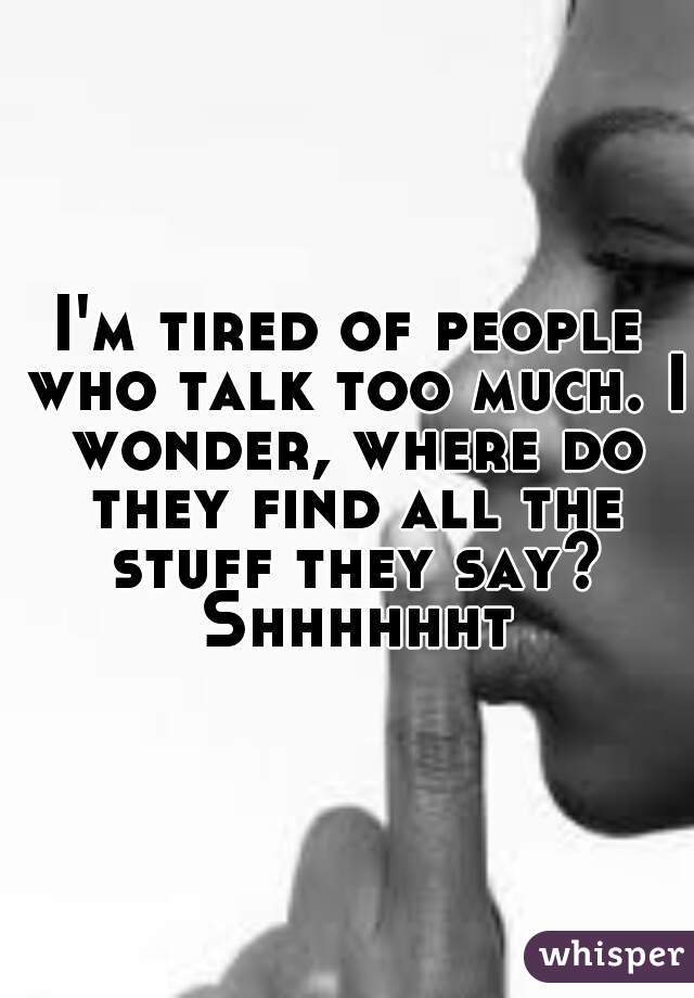 I'm tired of people who talk too much. I wonder, where do they find all the stuff they say? Shhhhhht