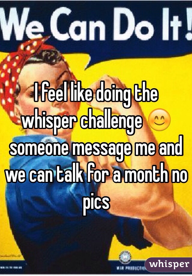I feel like doing the whisper challenge 😊 someone message me and we can talk for a month no pics