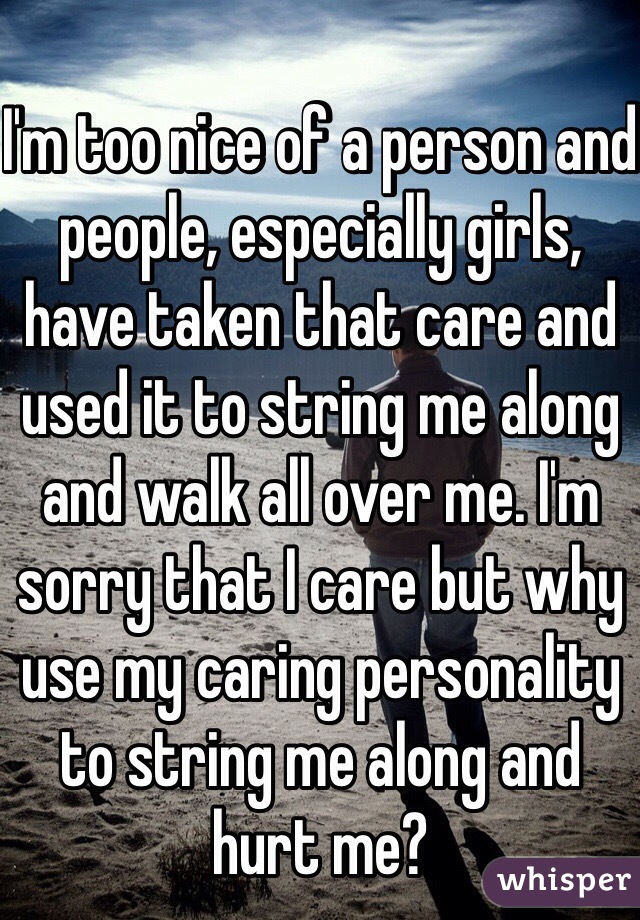 I'm too nice of a person and people, especially girls, have taken that care and used it to string me along and walk all over me. I'm sorry that I care but why use my caring personality to string me along and hurt me?