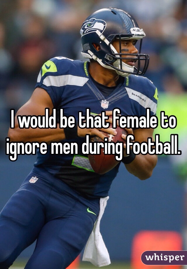 I would be that female to ignore men during football. 