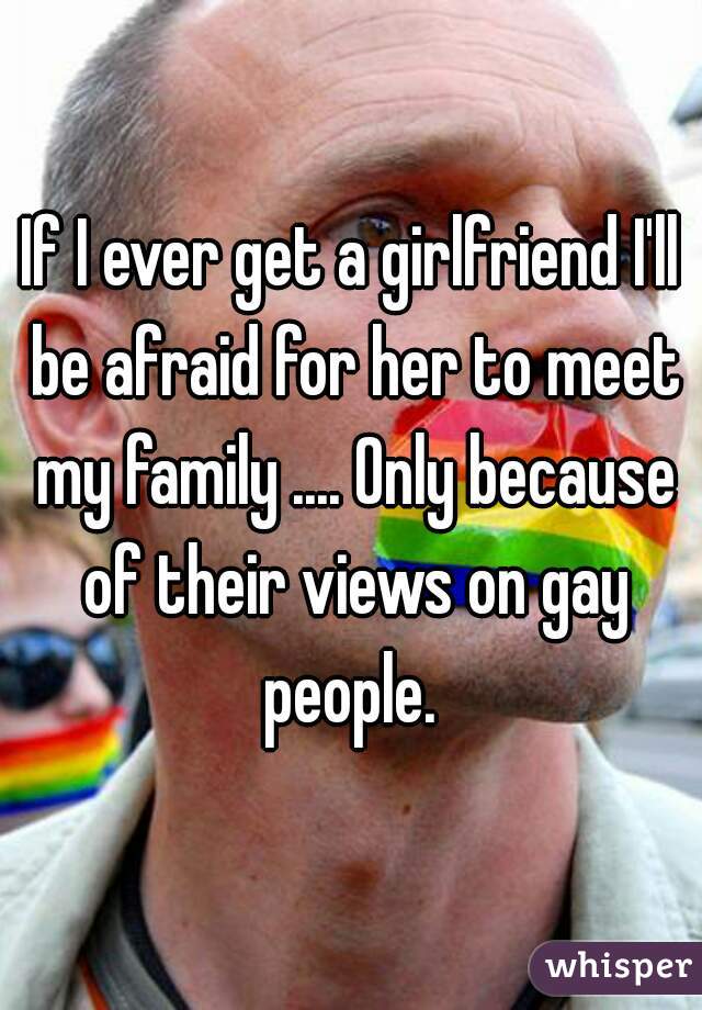 If I ever get a girlfriend I'll be afraid for her to meet my family .... Only because of their views on gay people. 