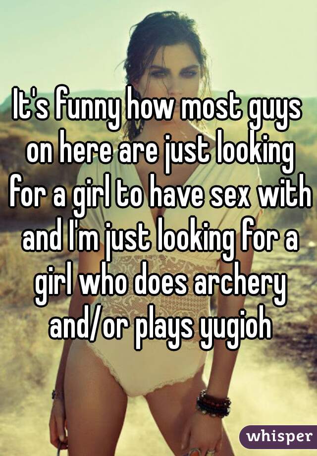 It's funny how most guys on here are just looking for a girl to have sex with and I'm just looking for a girl who does archery and/or plays yugioh