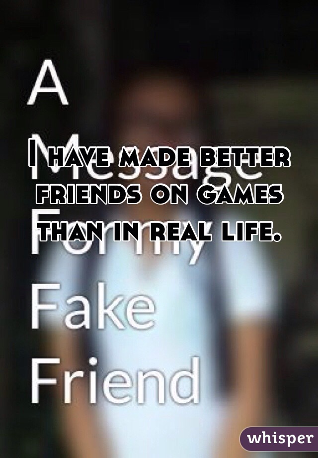 I have made better friends on games than in real life.


