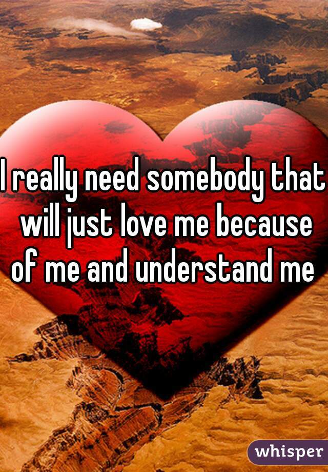 I really need somebody that will just love me because of me and understand me 