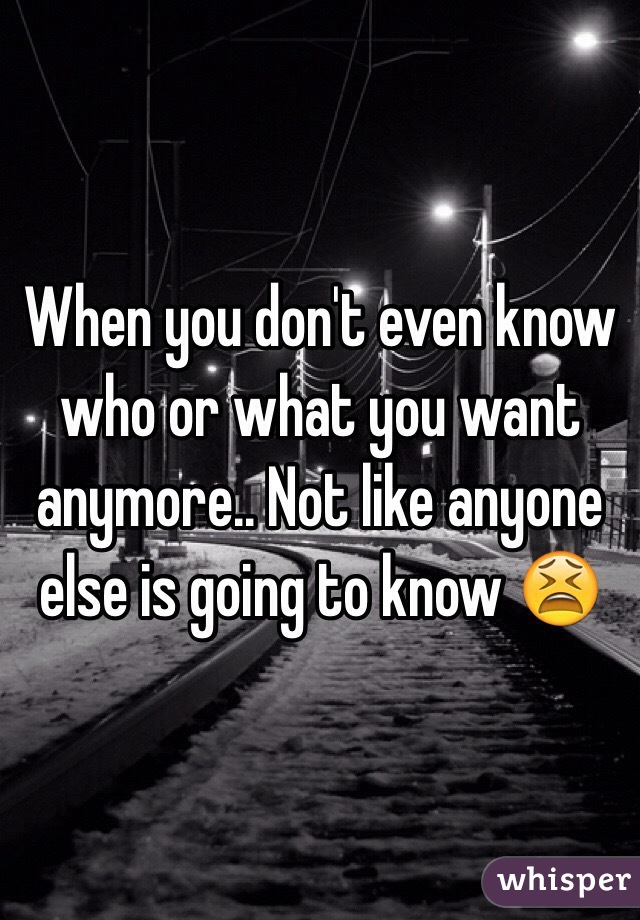 When you don't even know who or what you want anymore.. Not like anyone else is going to know 😫