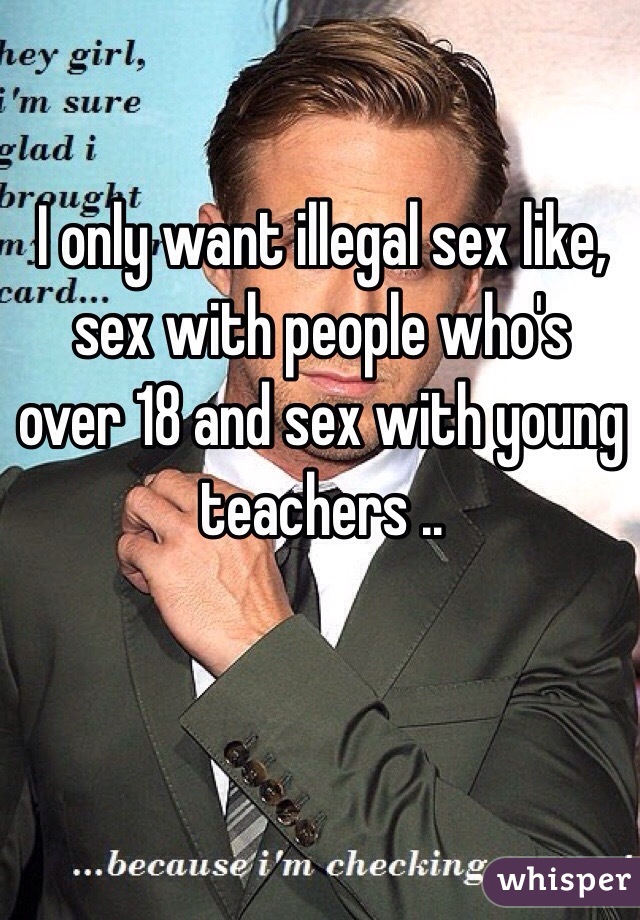 I only want illegal sex like, sex with people who's over 18 and sex with young teachers ..
