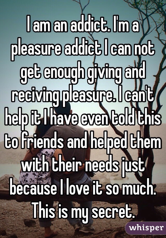 I am an addict. I'm a pleasure addict I can not get enough giving and reciving pleasure. I can't help it I have even told this to friends and helped them with their needs just because I love it so much. This is my secret. 