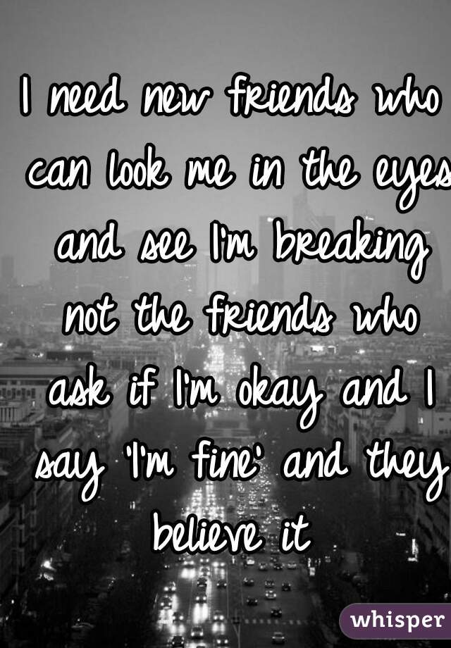 I need new friends who can look me in the eyes and see I'm breaking not the friends who ask if I'm okay and I say 'I'm fine' and they believe it 