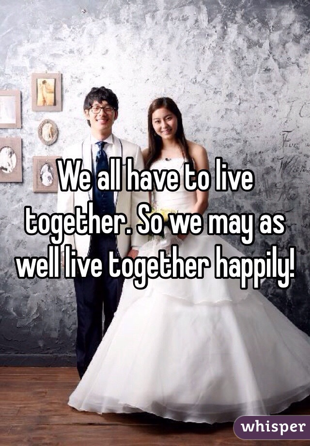 We all have to live together. So we may as well live together happily!
