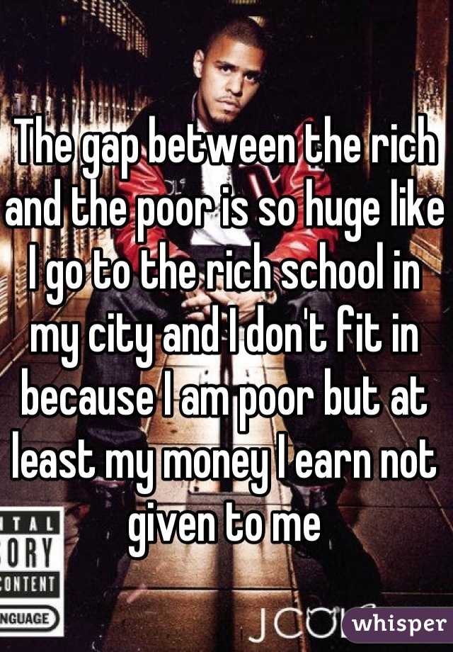 The gap between the rich and the poor is so huge like I go to the rich school in my city and I don't fit in because I am poor but at least my money I earn not given to me
