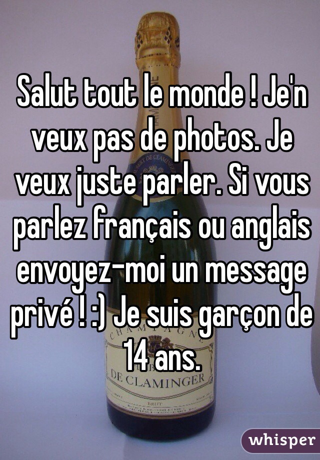 Salut tout le monde ! Je'n veux pas de photos. Je veux juste parler. Si vous parlez français ou anglais envoyez-moi un message privé ! :) Je suis garçon de 14 ans.