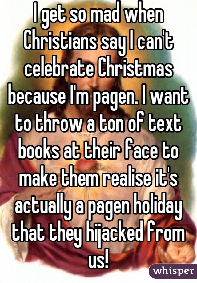 I get so mad when Christians say I can't celebrate Christmas because I'm pagen. I want to throw a ton of text books at their face to make them realise it's actually a pagen holiday that they hijacked from us!
