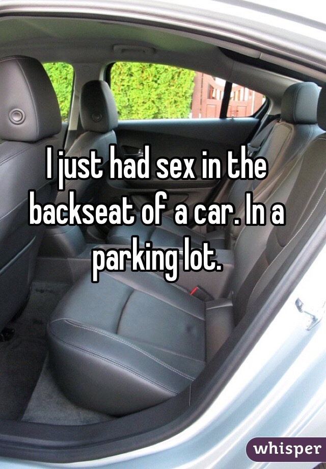 I just had sex in the backseat of a car. In a parking lot. 
