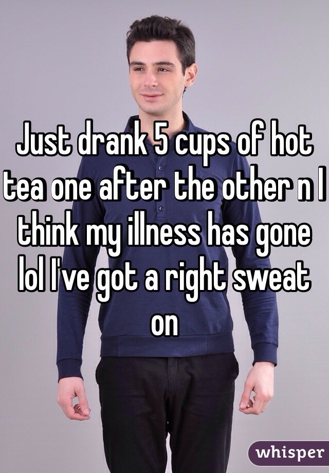 Just drank 5 cups of hot tea one after the other n I think my illness has gone lol I've got a right sweat on 