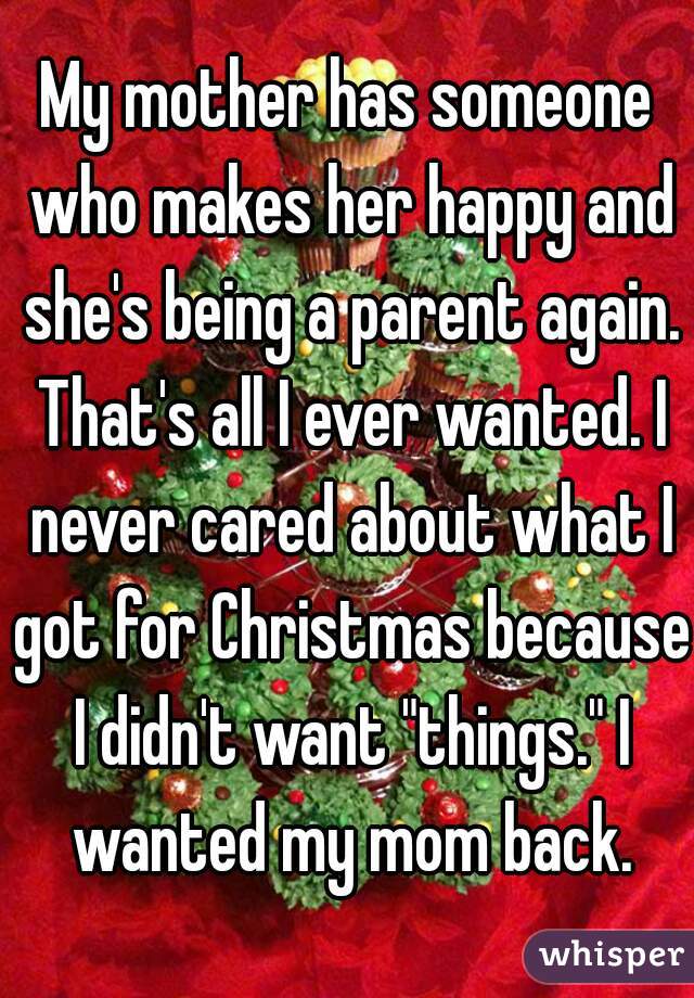 My mother has someone who makes her happy and she's being a parent again. That's all I ever wanted. I never cared about what I got for Christmas because I didn't want "things." I wanted my mom back.