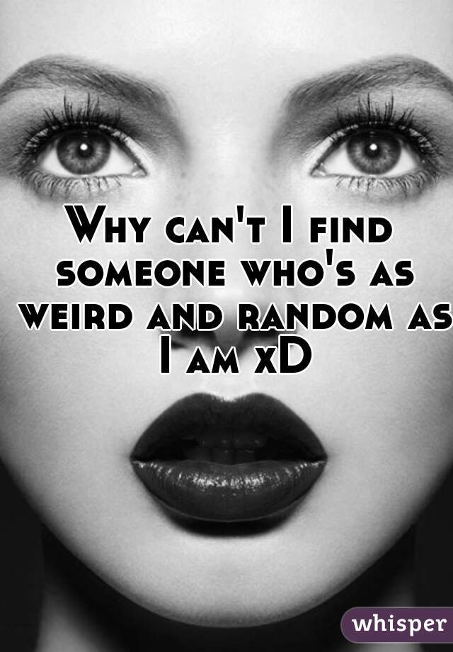 Why can't I find someone who's as weird and random as I am xD