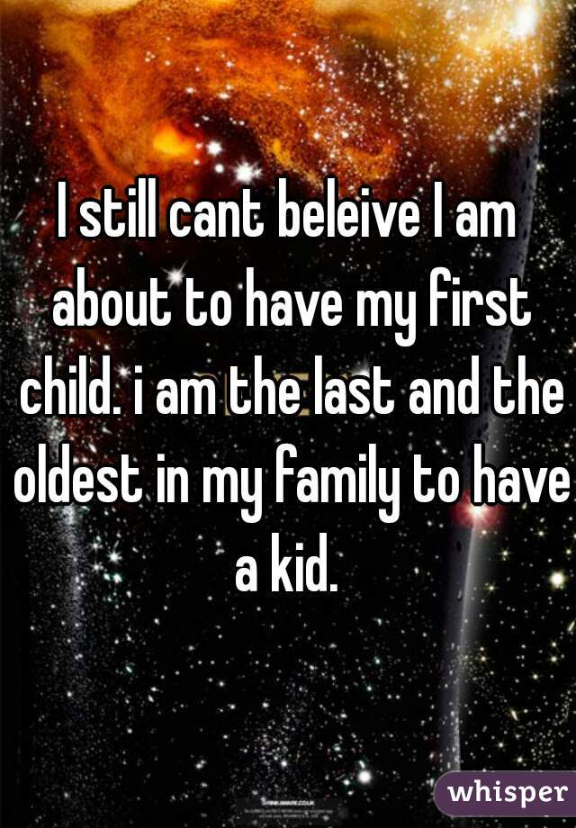 I still cant beleive I am about to have my first child. i am the last and the oldest in my family to have a kid. 