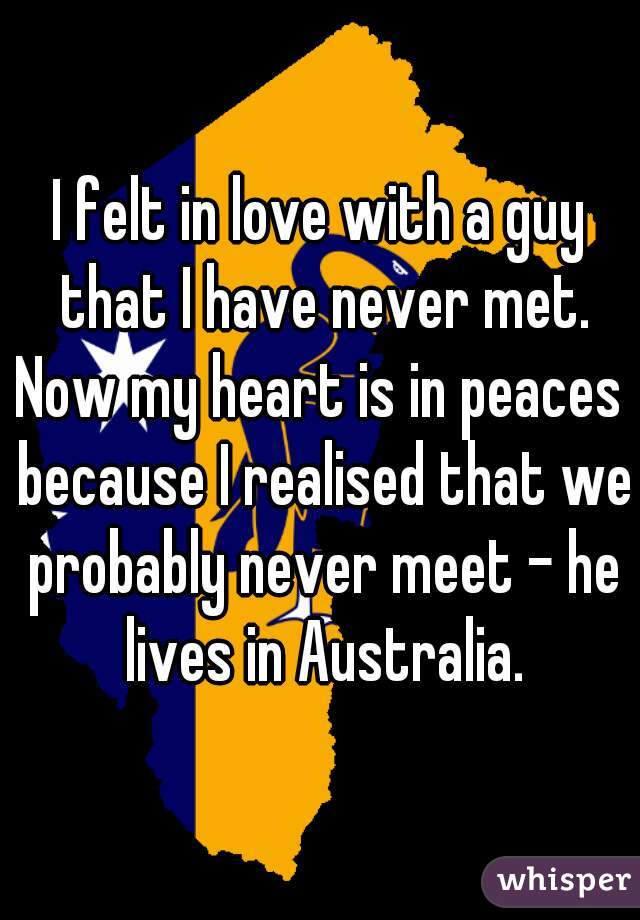 I felt in love with a guy that I have never met. Now my heart is in peaces  because I realised that we probably never meet - he lives in Australia.