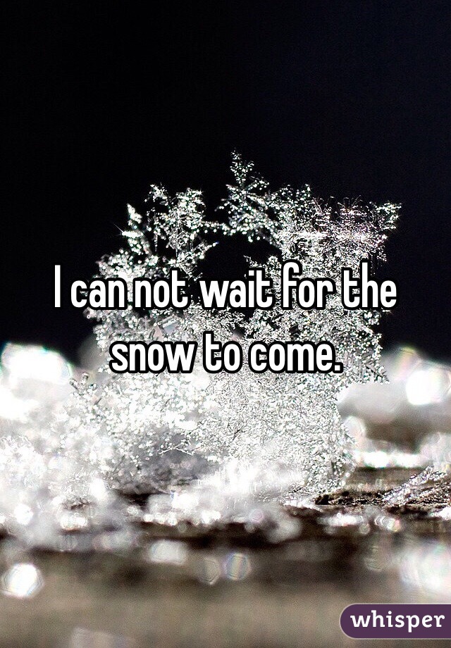 I can not wait for the snow to come.