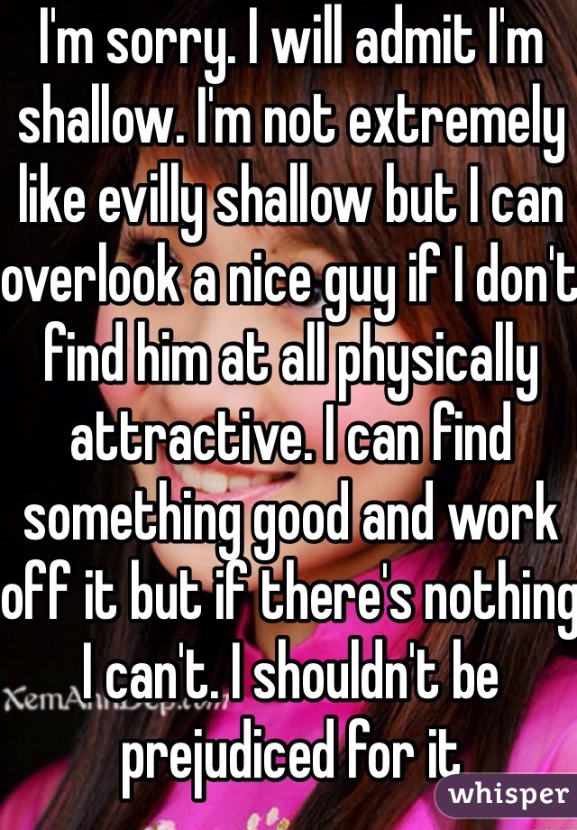 I'm sorry. I will admit I'm shallow. I'm not extremely like evilly shallow but I can overlook a nice guy if I don't find him at all physically attractive. I can find something good and work off it but if there's nothing I can't. I shouldn't be prejudiced for it