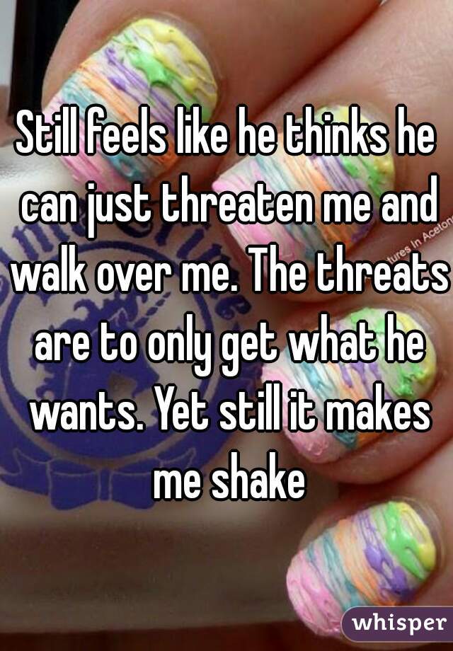 Still feels like he thinks he can just threaten me and walk over me. The threats are to only get what he wants. Yet still it makes me shake