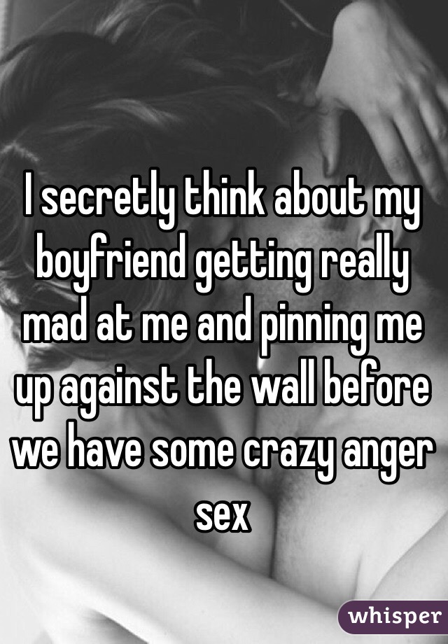 I secretly think about my boyfriend getting really mad at me and pinning me up against the wall before we have some crazy anger sex