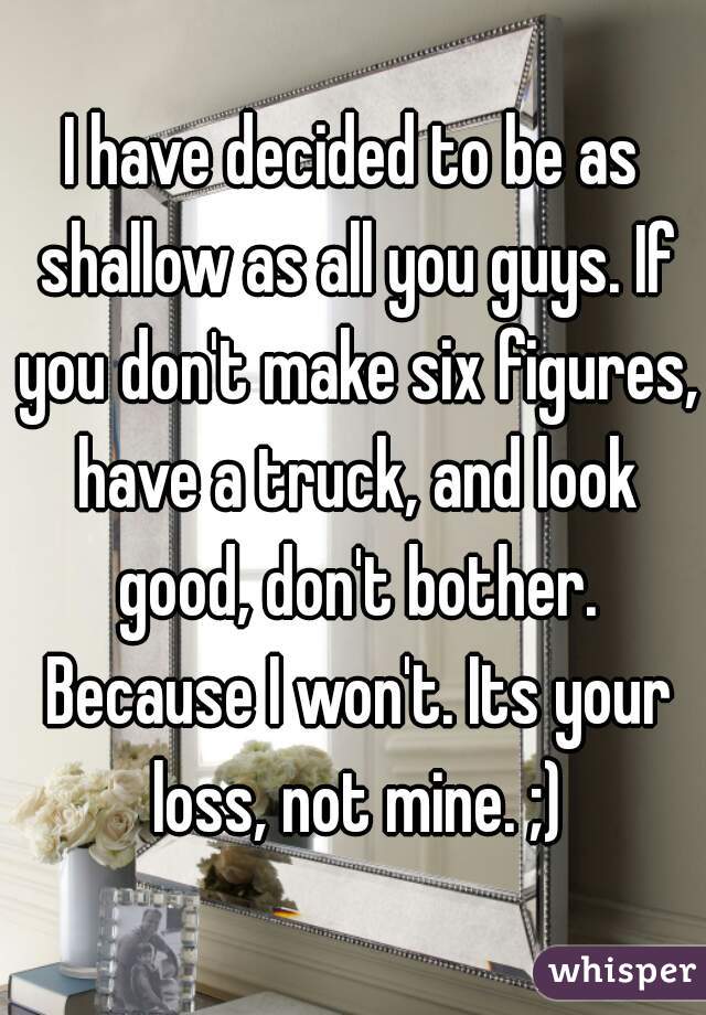 I have decided to be as shallow as all you guys. If you don't make six figures, have a truck, and look good, don't bother. Because I won't. Its your loss, not mine. ;)
