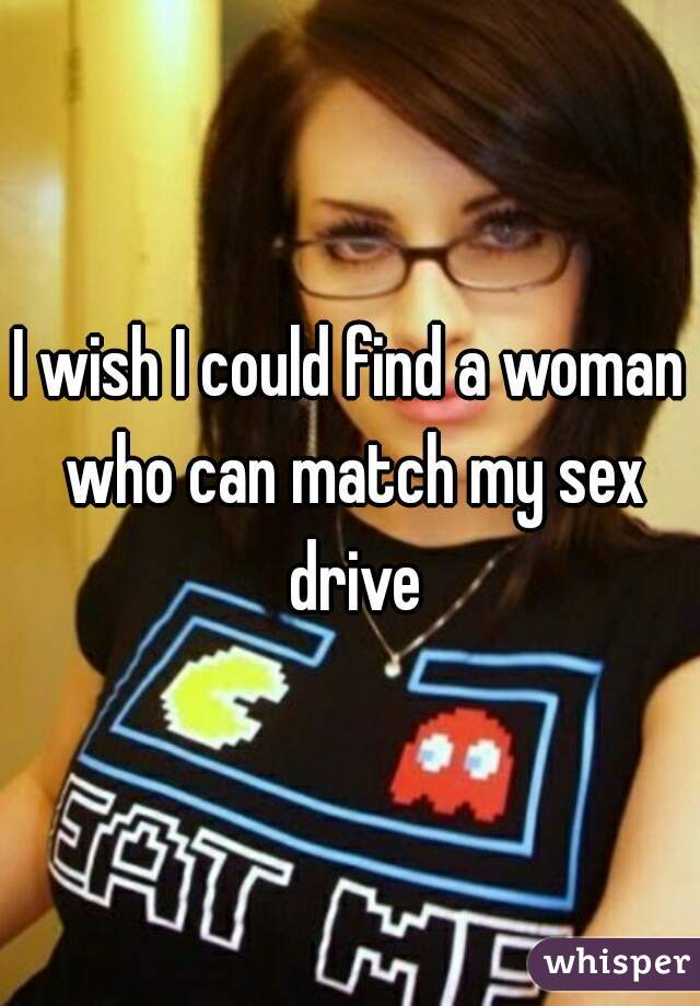 I wish I could find a woman who can match my sex drive