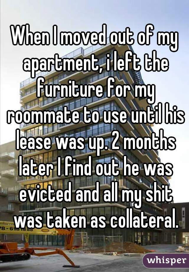 When I moved out of my apartment, i left the furniture for my roommate to use until his lease was up. 2 months later I find out he was evicted and all my shit was taken as collateral.